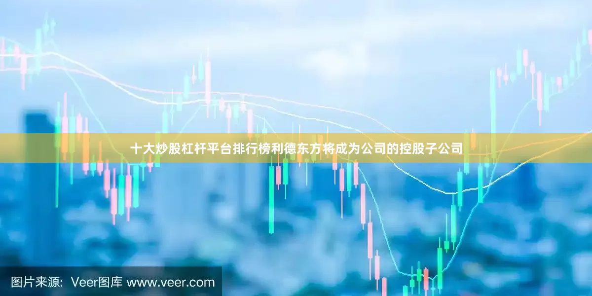 十大炒股杠杆平台排行榜利德东方将成为公司的控股子公司